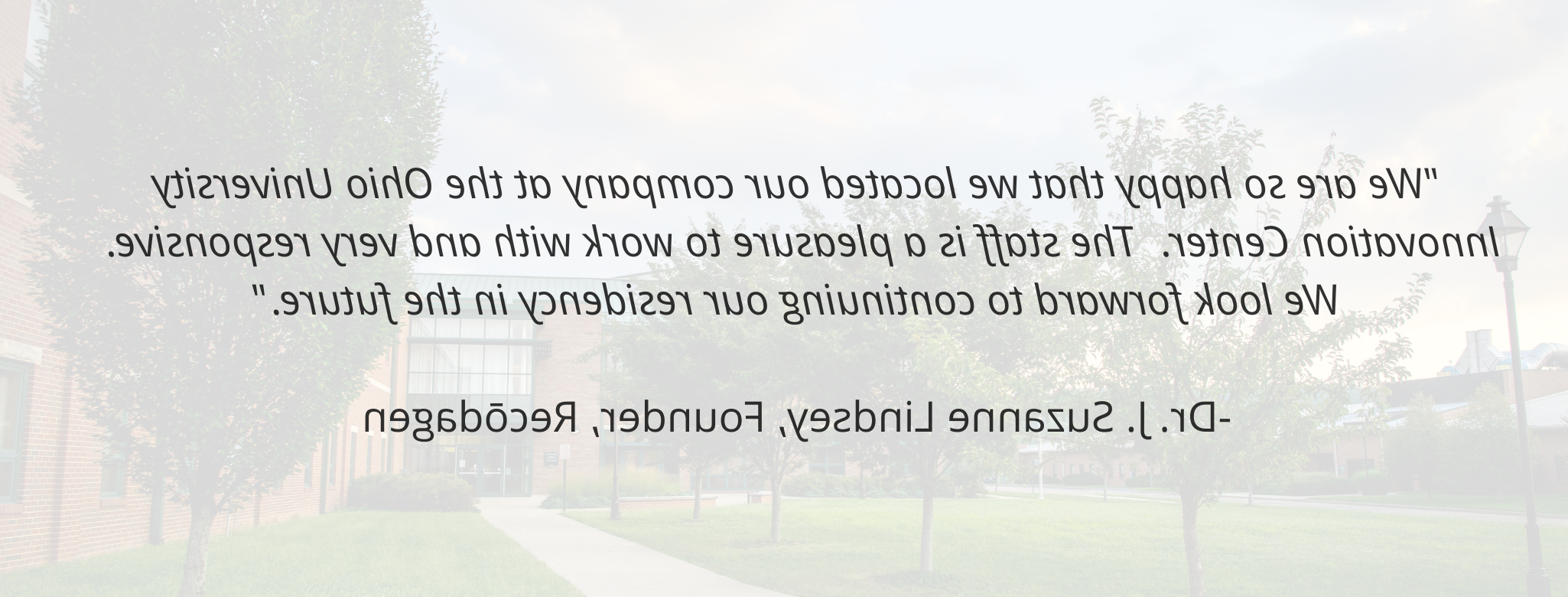 "We are so happy that we located our company at the newbb电子平台 Innovation Center.  The staff is a pleasure to work with and very responsive.  We look forward to continuing our residency in the future."   -Dr. J. Suzanne Lindsey, Founder, Recōdagen